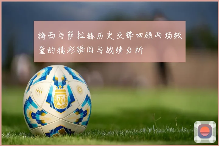 梅西与萨拉赫历史交锋回顾两场较量的精彩瞬间与战绩分析