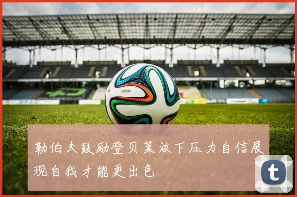 勒伯夫鼓励登贝莱放下压力自信展现自我才能更出色