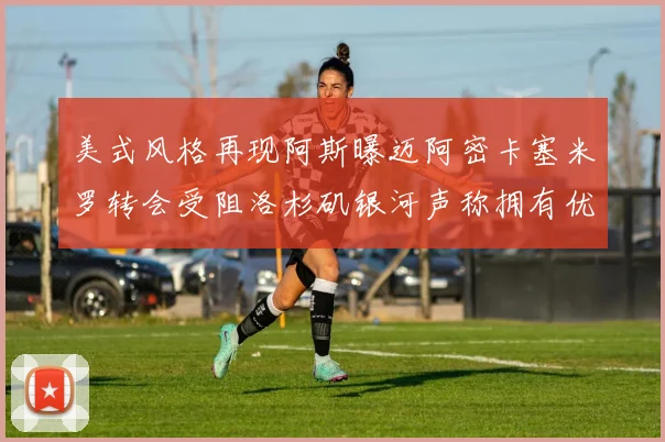 美式风格再现阿斯曝迈阿密卡塞米罗转会受阻洛杉矶银河声称拥有优先签约权