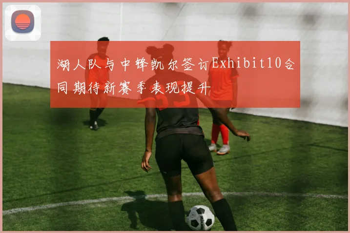 湖人队与中锋凯尔签订Exhibit10合同期待新赛季表现提升