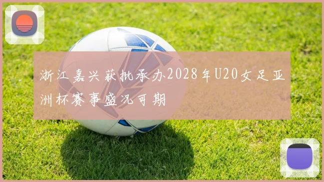 浙江嘉兴获批承办2028年U20女足亚洲杯赛事盛况可期