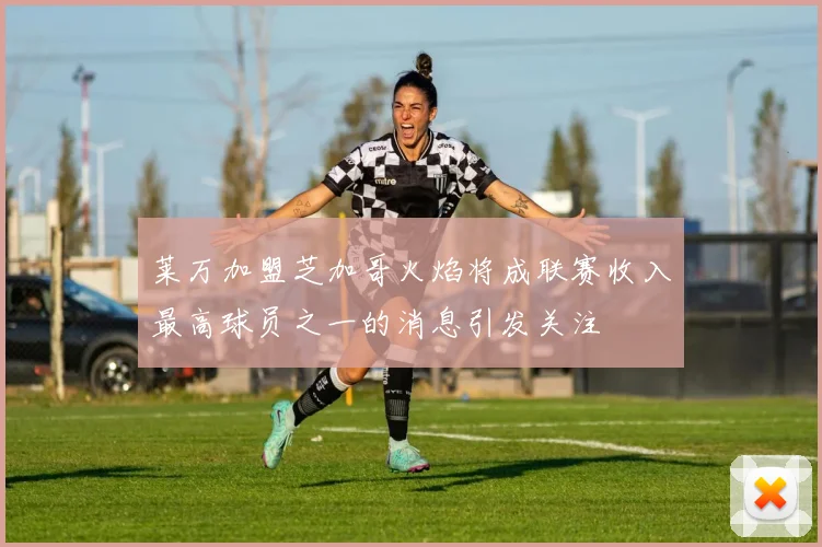 莱万加盟芝加哥火焰将成联赛收入最高球员之一的消息引发关注