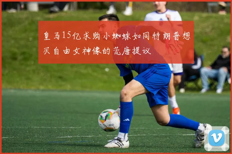 皇马15亿求购小蜘蛛如同特朗普想买自由女神像的荒唐提议