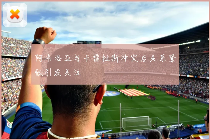 阿韦洛亚与卡雷拉斯冲突后关系紧张引发关注