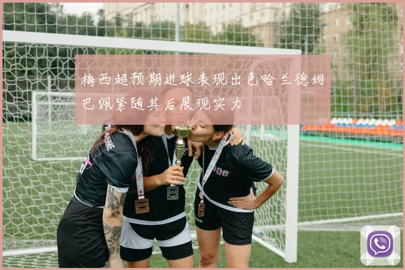 梅西超预期进球表现出色哈兰德姆巴佩紧随其后展现实力