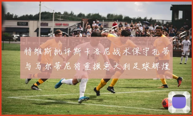 特维斯批评斯卡洛尼战术保守孔蒂与马尔蒂尼将重振意大利足球辉煌