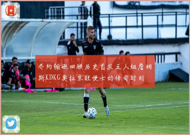 乔约翰逊回顾历史首发五人组詹姆斯KDKG奥拉朱旺便士的传奇时刻
