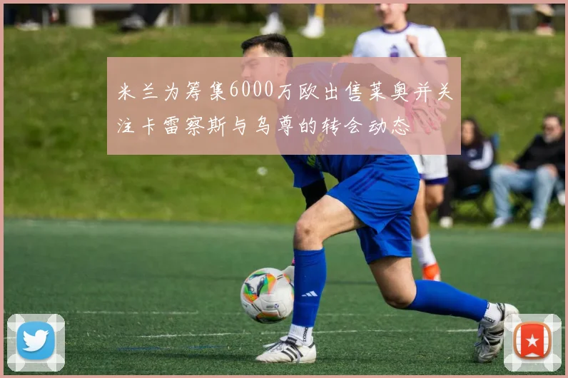米兰为筹集6000万欧出售莱奥并关注卡雷察斯与乌尊的转会动态