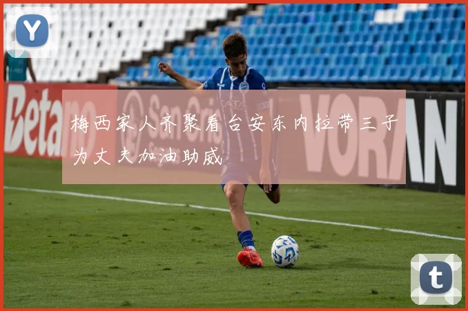 梅西家人齐聚看台安东内拉带三子为丈夫加油助威
