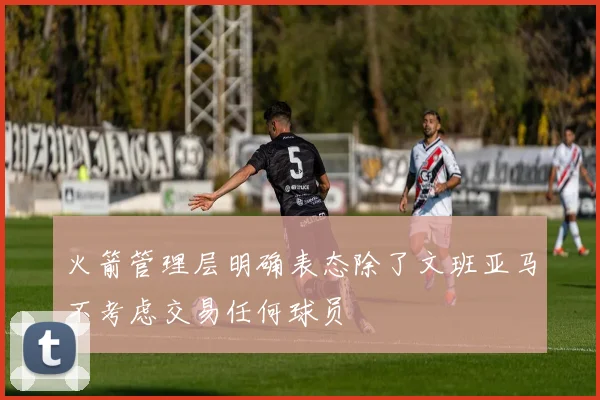 火箭管理层明确表态除了文班亚马不考虑交易任何球员