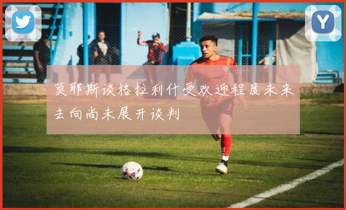 莫耶斯谈格拉利什受欢迎程度未来去向尚未展开谈判