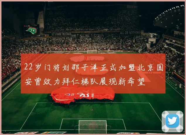 22岁门将刘邵子洋正式加盟北京国安曾效力拜仁梯队展现新希望