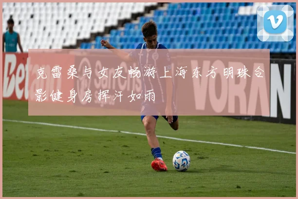 克雷桑与女友畅游上海东方明珠合影健身房挥汗如雨