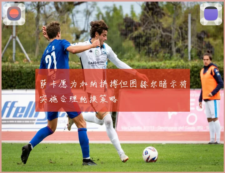 萨卡愿为加纳拼搏但图赫尔暗示将实施合理轮换策略