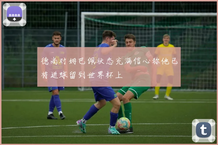 德尚对姆巴佩状态充满信心称他已将进球留到世界杯上