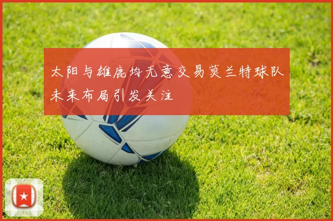 太阳与雄鹿均无意交易莫兰特球队未来布局引发关注
